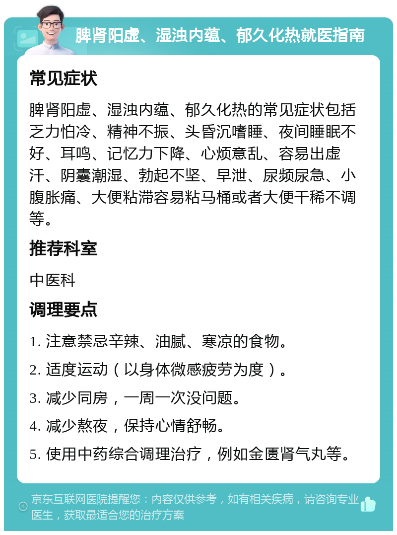 脾肾阳虚、湿浊内蕴、郁久化热就医指南 常见症状 脾肾阳虚、湿浊内蕴、郁久化热的常见症状包括乏力怕冷、精神不振、头昏沉嗜睡、夜间睡眠不好、耳鸣、记忆力下降、心烦意乱、容易出虚汗、阴囊潮湿、勃起不坚、早泄、尿频尿急、小腹胀痛、大便粘滞容易粘马桶或者大便干稀不调等。 推荐科室 中医科 调理要点 1. 注意禁忌辛辣、油腻、寒凉的食物。 2. 适度运动（以身体微感疲劳为度）。 3. 减少同房，一周一次没问题。 4. 减少熬夜，保持心情舒畅。 5. 使用中药综合调理治疗，例如金匮肾气丸等。