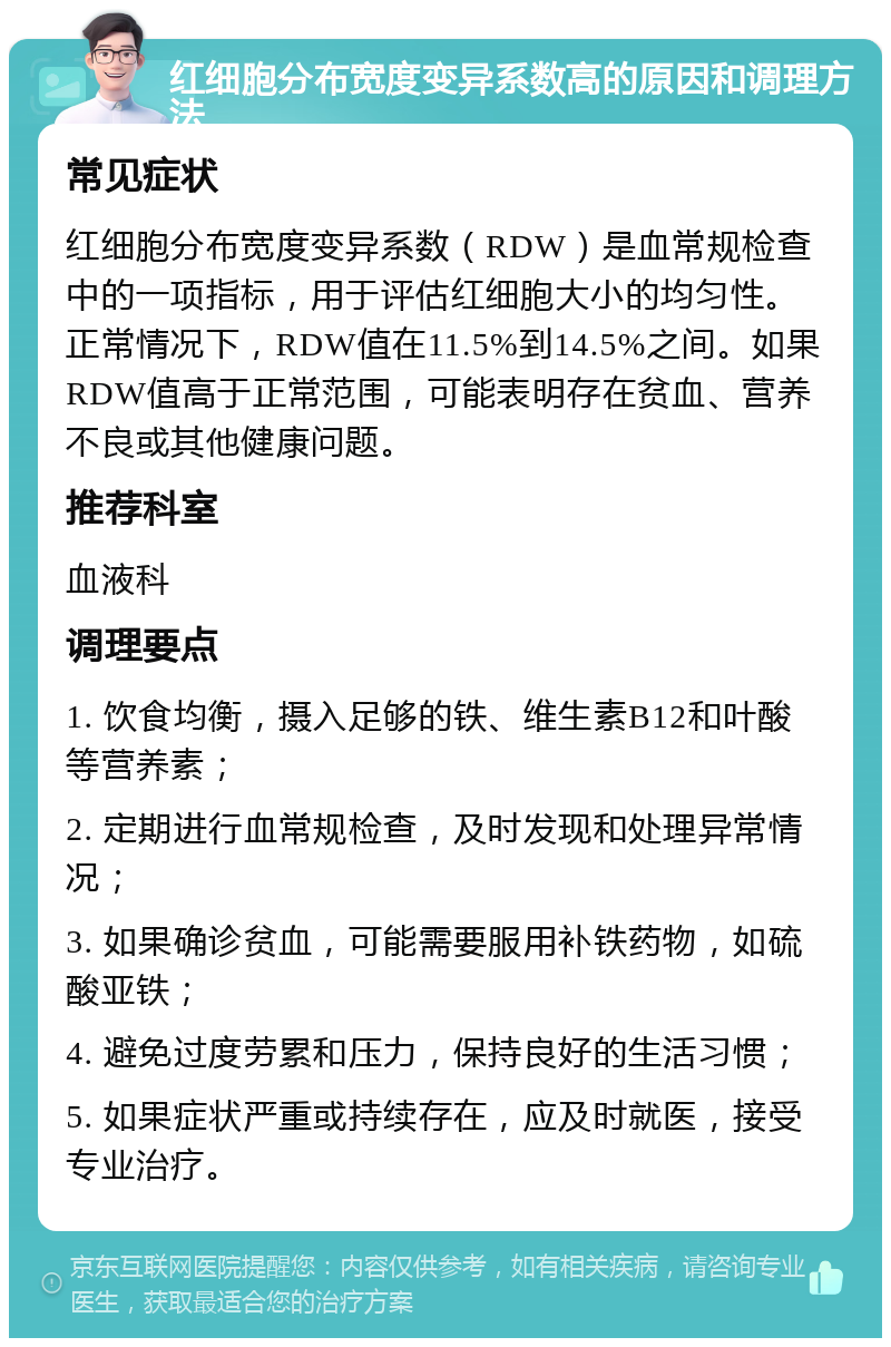 红细胞分布宽度变异系数高的原因和调理方法 常见症状 红细胞分布宽度变异系数（RDW）是血常规检查中的一项指标，用于评估红细胞大小的均匀性。正常情况下，RDW值在11.5%到14.5%之间。如果RDW值高于正常范围，可能表明存在贫血、营养不良或其他健康问题。 推荐科室 血液科 调理要点 1. 饮食均衡，摄入足够的铁、维生素B12和叶酸等营养素； 2. 定期进行血常规检查，及时发现和处理异常情况； 3. 如果确诊贫血，可能需要服用补铁药物，如硫酸亚铁； 4. 避免过度劳累和压力，保持良好的生活习惯； 5. 如果症状严重或持续存在，应及时就医，接受专业治疗。