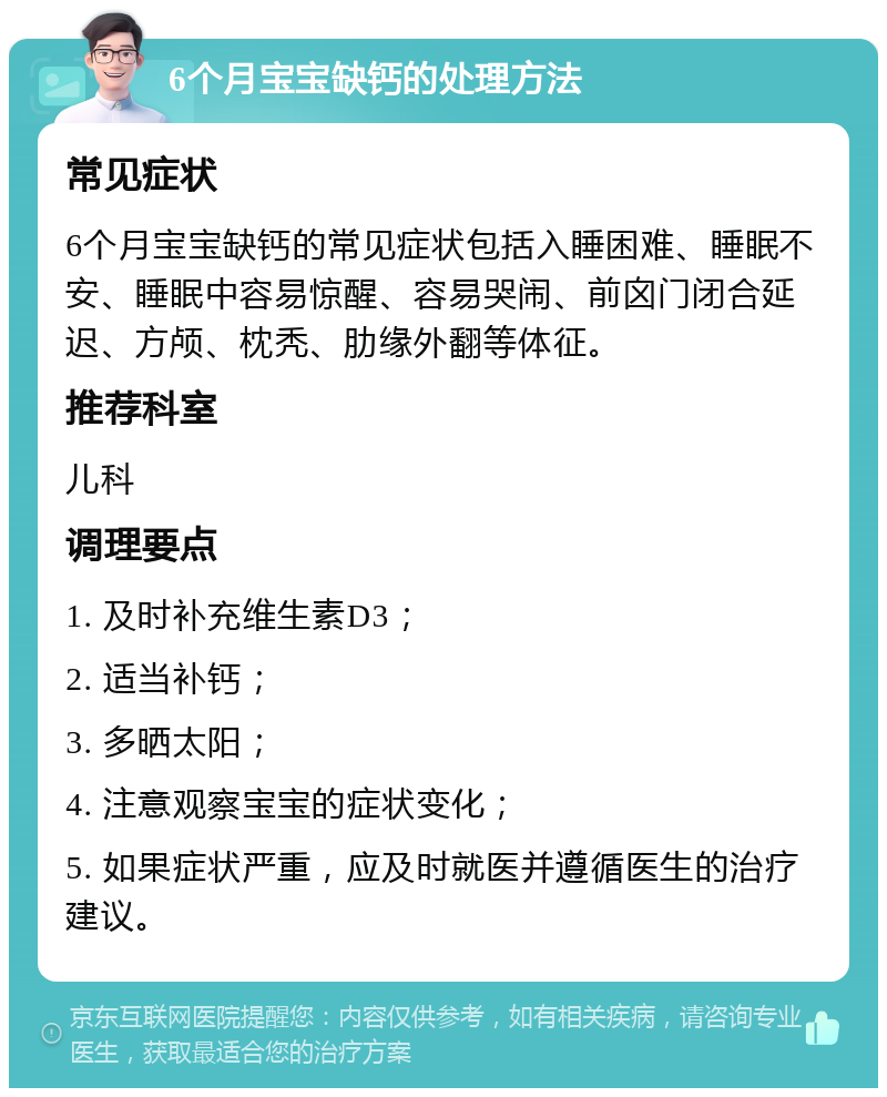 6个月宝宝缺钙的处理方法 常见症状 6个月宝宝缺钙的常见症状包括入睡困难、睡眠不安、睡眠中容易惊醒、容易哭闹、前囟门闭合延迟、方颅、枕秃、肋缘外翻等体征。 推荐科室 儿科 调理要点 1. 及时补充维生素D3； 2. 适当补钙； 3. 多晒太阳； 4. 注意观察宝宝的症状变化； 5. 如果症状严重，应及时就医并遵循医生的治疗建议。