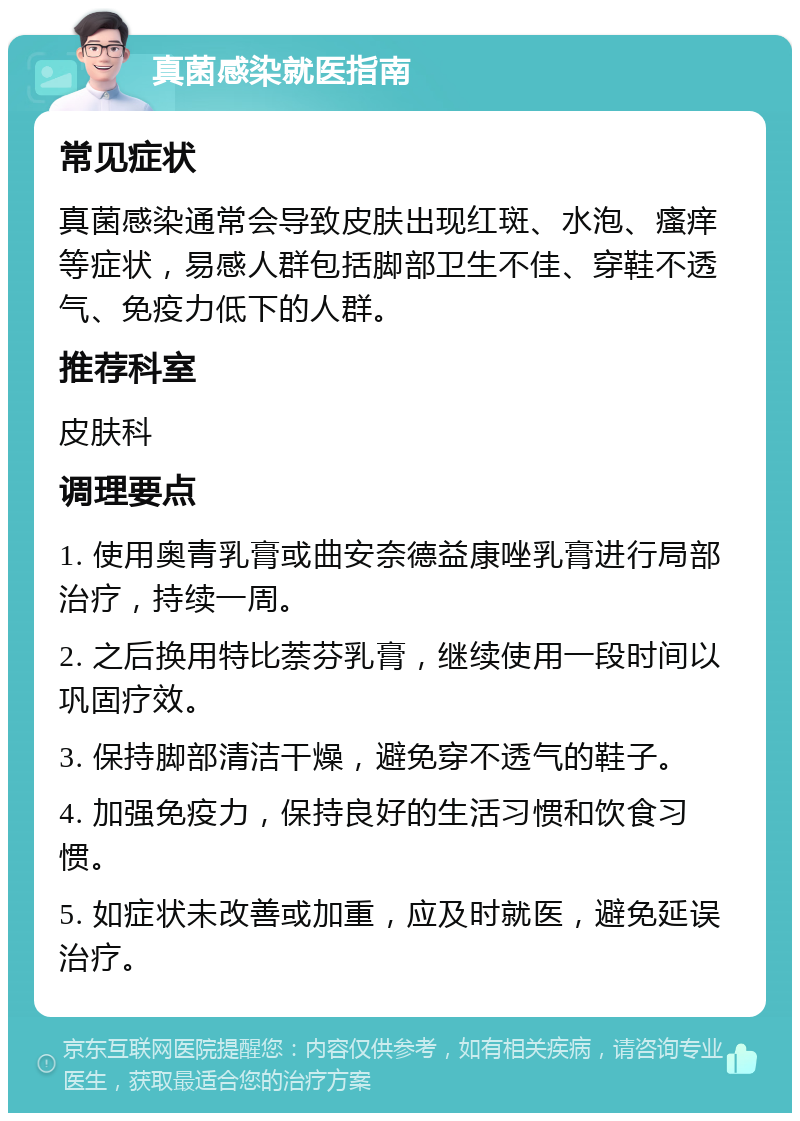 真菌感染就医指南 常见症状 真菌感染通常会导致皮肤出现红斑、水泡、瘙痒等症状，易感人群包括脚部卫生不佳、穿鞋不透气、免疫力低下的人群。 推荐科室 皮肤科 调理要点 1. 使用奥青乳膏或曲安奈德益康唑乳膏进行局部治疗，持续一周。 2. 之后换用特比萘芬乳膏，继续使用一段时间以巩固疗效。 3. 保持脚部清洁干燥，避免穿不透气的鞋子。 4. 加强免疫力，保持良好的生活习惯和饮食习惯。 5. 如症状未改善或加重，应及时就医，避免延误治疗。