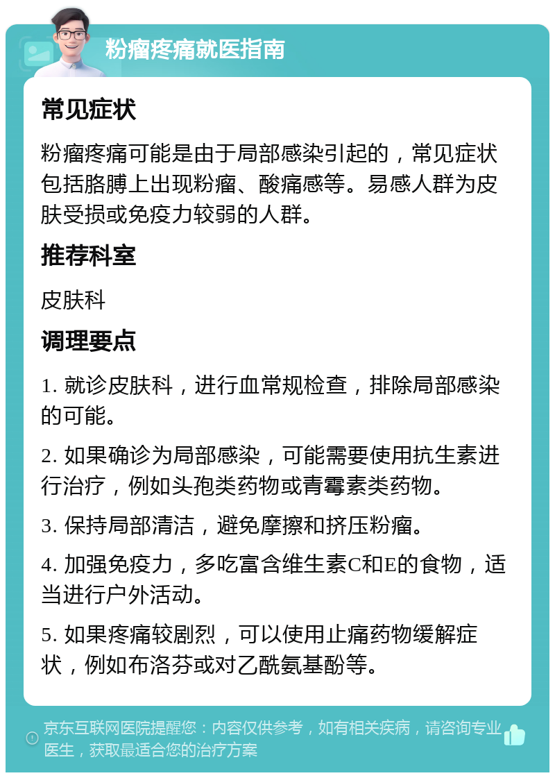 粉瘤疼痛就医指南 常见症状 粉瘤疼痛可能是由于局部感染引起的，常见症状包括胳膊上出现粉瘤、酸痛感等。易感人群为皮肤受损或免疫力较弱的人群。 推荐科室 皮肤科 调理要点 1. 就诊皮肤科，进行血常规检查，排除局部感染的可能。 2. 如果确诊为局部感染，可能需要使用抗生素进行治疗，例如头孢类药物或青霉素类药物。 3. 保持局部清洁，避免摩擦和挤压粉瘤。 4. 加强免疫力，多吃富含维生素C和E的食物，适当进行户外活动。 5. 如果疼痛较剧烈，可以使用止痛药物缓解症状，例如布洛芬或对乙酰氨基酚等。