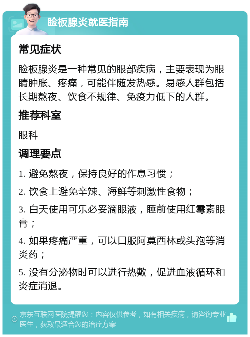 睑板腺炎就医指南 常见症状 睑板腺炎是一种常见的眼部疾病，主要表现为眼睛肿胀、疼痛，可能伴随发热感。易感人群包括长期熬夜、饮食不规律、免疫力低下的人群。 推荐科室 眼科 调理要点 1. 避免熬夜，保持良好的作息习惯； 2. 饮食上避免辛辣、海鲜等刺激性食物； 3. 白天使用可乐必妥滴眼液，睡前使用红霉素眼膏； 4. 如果疼痛严重，可以口服阿莫西林或头孢等消炎药； 5. 没有分泌物时可以进行热敷，促进血液循环和炎症消退。