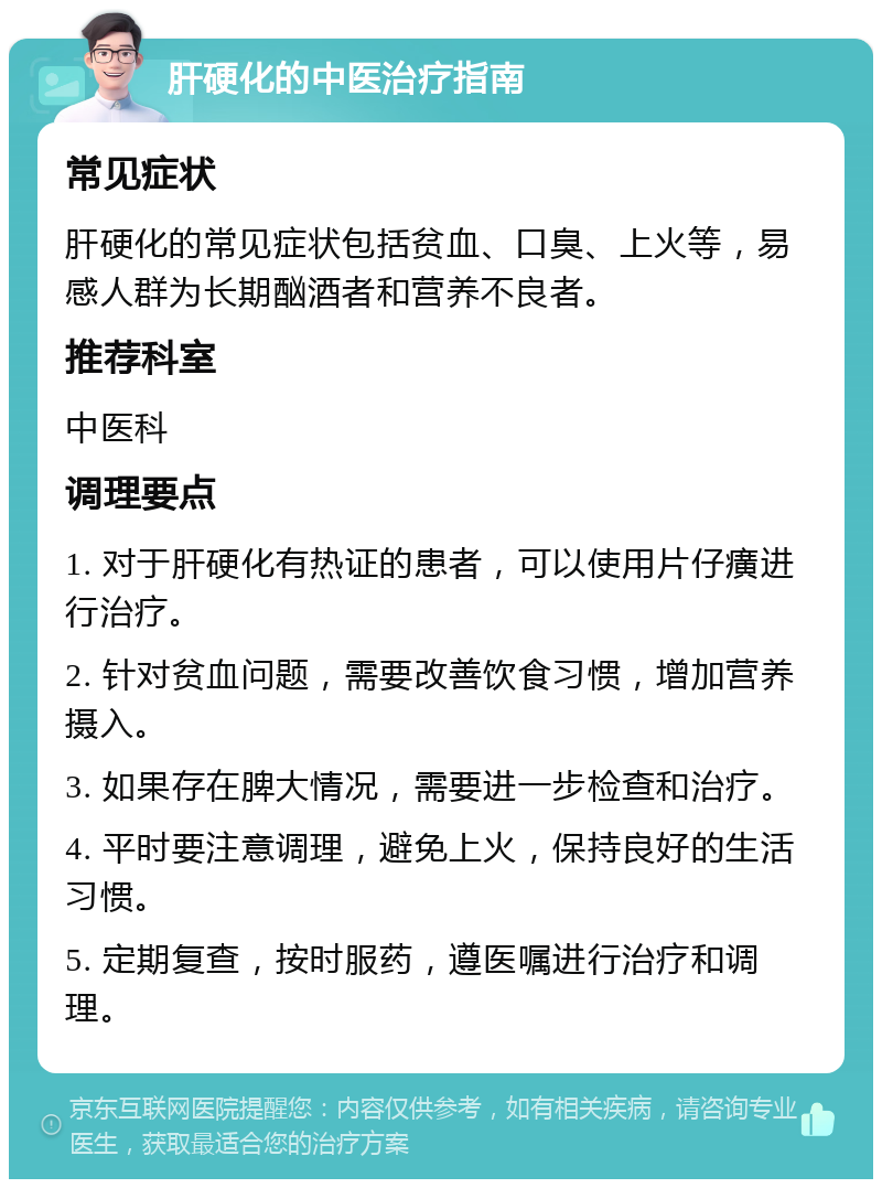 肝硬化的中医治疗指南 常见症状 肝硬化的常见症状包括贫血、口臭、上火等，易感人群为长期酗酒者和营养不良者。 推荐科室 中医科 调理要点 1. 对于肝硬化有热证的患者，可以使用片仔癀进行治疗。 2. 针对贫血问题，需要改善饮食习惯，增加营养摄入。 3. 如果存在脾大情况，需要进一步检查和治疗。 4. 平时要注意调理，避免上火，保持良好的生活习惯。 5. 定期复查，按时服药，遵医嘱进行治疗和调理。