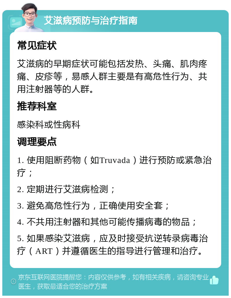 艾滋病预防与治疗指南 常见症状 艾滋病的早期症状可能包括发热、头痛、肌肉疼痛、皮疹等，易感人群主要是有高危性行为、共用注射器等的人群。 推荐科室 感染科或性病科 调理要点 1. 使用阻断药物（如Truvada）进行预防或紧急治疗； 2. 定期进行艾滋病检测； 3. 避免高危性行为，正确使用安全套； 4. 不共用注射器和其他可能传播病毒的物品； 5. 如果感染艾滋病，应及时接受抗逆转录病毒治疗（ART）并遵循医生的指导进行管理和治疗。