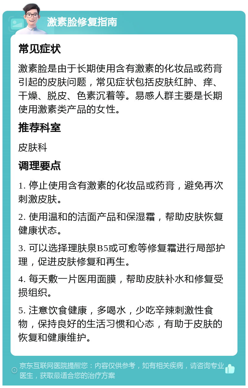 激素脸修复指南 常见症状 激素脸是由于长期使用含有激素的化妆品或药膏引起的皮肤问题，常见症状包括皮肤红肿、痒、干燥、脱皮、色素沉着等。易感人群主要是长期使用激素类产品的女性。 推荐科室 皮肤科 调理要点 1. 停止使用含有激素的化妆品或药膏，避免再次刺激皮肤。 2. 使用温和的洁面产品和保湿霜，帮助皮肤恢复健康状态。 3. 可以选择理肤泉B5或可愈等修复霜进行局部护理，促进皮肤修复和再生。 4. 每天敷一片医用面膜，帮助皮肤补水和修复受损组织。 5. 注意饮食健康，多喝水，少吃辛辣刺激性食物，保持良好的生活习惯和心态，有助于皮肤的恢复和健康维护。