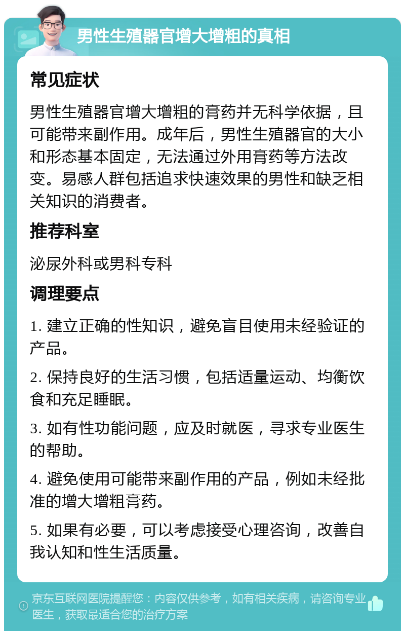 男性生殖器官增大增粗的真相 常见症状 男性生殖器官增大增粗的膏药并无科学依据，且可能带来副作用。成年后，男性生殖器官的大小和形态基本固定，无法通过外用膏药等方法改变。易感人群包括追求快速效果的男性和缺乏相关知识的消费者。 推荐科室 泌尿外科或男科专科 调理要点 1. 建立正确的性知识，避免盲目使用未经验证的产品。 2. 保持良好的生活习惯，包括适量运动、均衡饮食和充足睡眠。 3. 如有性功能问题，应及时就医，寻求专业医生的帮助。 4. 避免使用可能带来副作用的产品，例如未经批准的增大增粗膏药。 5. 如果有必要，可以考虑接受心理咨询，改善自我认知和性生活质量。