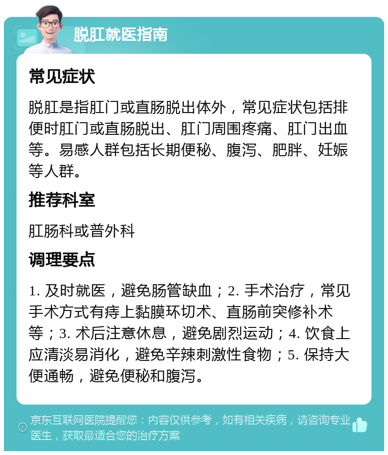 脱肛就医指南 常见症状 脱肛是指肛门或直肠脱出体外，常见症状包括排便时肛门或直肠脱出、肛门周围疼痛、肛门出血等。易感人群包括长期便秘、腹泻、肥胖、妊娠等人群。 推荐科室 肛肠科或普外科 调理要点 1. 及时就医，避免肠管缺血；2. 手术治疗，常见手术方式有痔上黏膜环切术、直肠前突修补术等；3. 术后注意休息，避免剧烈运动；4. 饮食上应清淡易消化，避免辛辣刺激性食物；5. 保持大便通畅，避免便秘和腹泻。