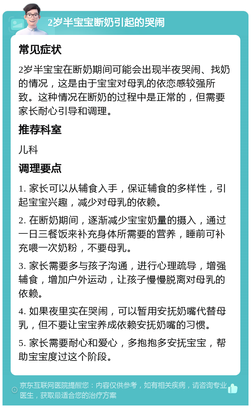 2岁半宝宝断奶引起的哭闹 常见症状 2岁半宝宝在断奶期间可能会出现半夜哭闹、找奶的情况，这是由于宝宝对母乳的依恋感较强所致。这种情况在断奶的过程中是正常的，但需要家长耐心引导和调理。 推荐科室 儿科 调理要点 1. 家长可以从辅食入手，保证辅食的多样性，引起宝宝兴趣，减少对母乳的依赖。 2. 在断奶期间，逐渐减少宝宝奶量的摄入，通过一日三餐饭来补充身体所需要的营养，睡前可补充喂一次奶粉，不要母乳。 3. 家长需要多与孩子沟通，进行心理疏导，增强辅食，增加户外运动，让孩子慢慢脱离对母乳的依赖。 4. 如果夜里实在哭闹，可以暂用安抚奶嘴代替母乳，但不要让宝宝养成依赖安抚奶嘴的习惯。 5. 家长需要耐心和爱心，多抱抱多安抚宝宝，帮助宝宝度过这个阶段。