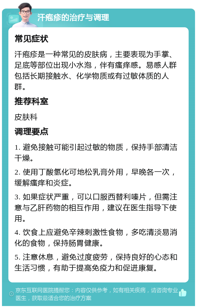 汗疱疹的治疗与调理 常见症状 汗疱疹是一种常见的皮肤病，主要表现为手掌、足底等部位出现小水泡，伴有瘙痒感。易感人群包括长期接触水、化学物质或有过敏体质的人群。 推荐科室 皮肤科 调理要点 1. 避免接触可能引起过敏的物质，保持手部清洁干燥。 2. 使用丁酸氢化可地松乳膏外用，早晚各一次，缓解瘙痒和炎症。 3. 如果症状严重，可以口服西替利嗪片，但需注意与乙肝药物的相互作用，建议在医生指导下使用。 4. 饮食上应避免辛辣刺激性食物，多吃清淡易消化的食物，保持肠胃健康。 5. 注意休息，避免过度疲劳，保持良好的心态和生活习惯，有助于提高免疫力和促进康复。