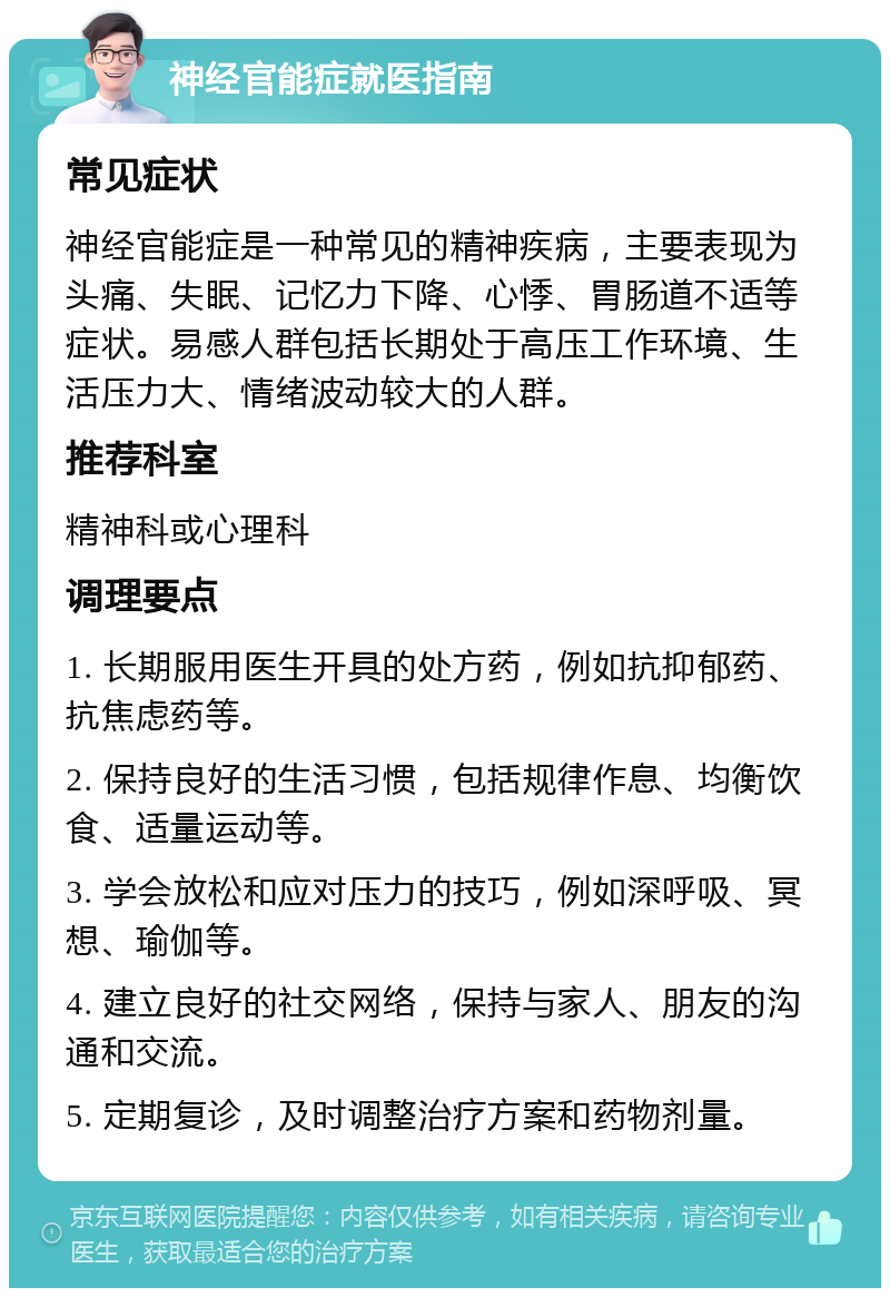 神经官能症就医指南 常见症状 神经官能症是一种常见的精神疾病，主要表现为头痛、失眠、记忆力下降、心悸、胃肠道不适等症状。易感人群包括长期处于高压工作环境、生活压力大、情绪波动较大的人群。 推荐科室 精神科或心理科 调理要点 1. 长期服用医生开具的处方药，例如抗抑郁药、抗焦虑药等。 2. 保持良好的生活习惯，包括规律作息、均衡饮食、适量运动等。 3. 学会放松和应对压力的技巧，例如深呼吸、冥想、瑜伽等。 4. 建立良好的社交网络，保持与家人、朋友的沟通和交流。 5. 定期复诊，及时调整治疗方案和药物剂量。