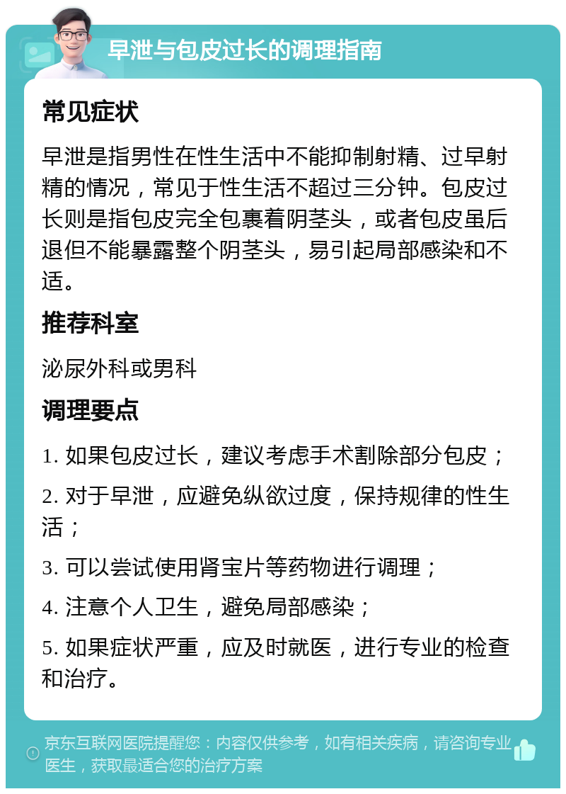 早泄与包皮过长的调理指南 常见症状 早泄是指男性在性生活中不能抑制射精、过早射精的情况，常见于性生活不超过三分钟。包皮过长则是指包皮完全包裹着阴茎头，或者包皮虽后退但不能暴露整个阴茎头，易引起局部感染和不适。 推荐科室 泌尿外科或男科 调理要点 1. 如果包皮过长，建议考虑手术割除部分包皮； 2. 对于早泄，应避免纵欲过度，保持规律的性生活； 3. 可以尝试使用肾宝片等药物进行调理； 4. 注意个人卫生，避免局部感染； 5. 如果症状严重，应及时就医，进行专业的检查和治疗。