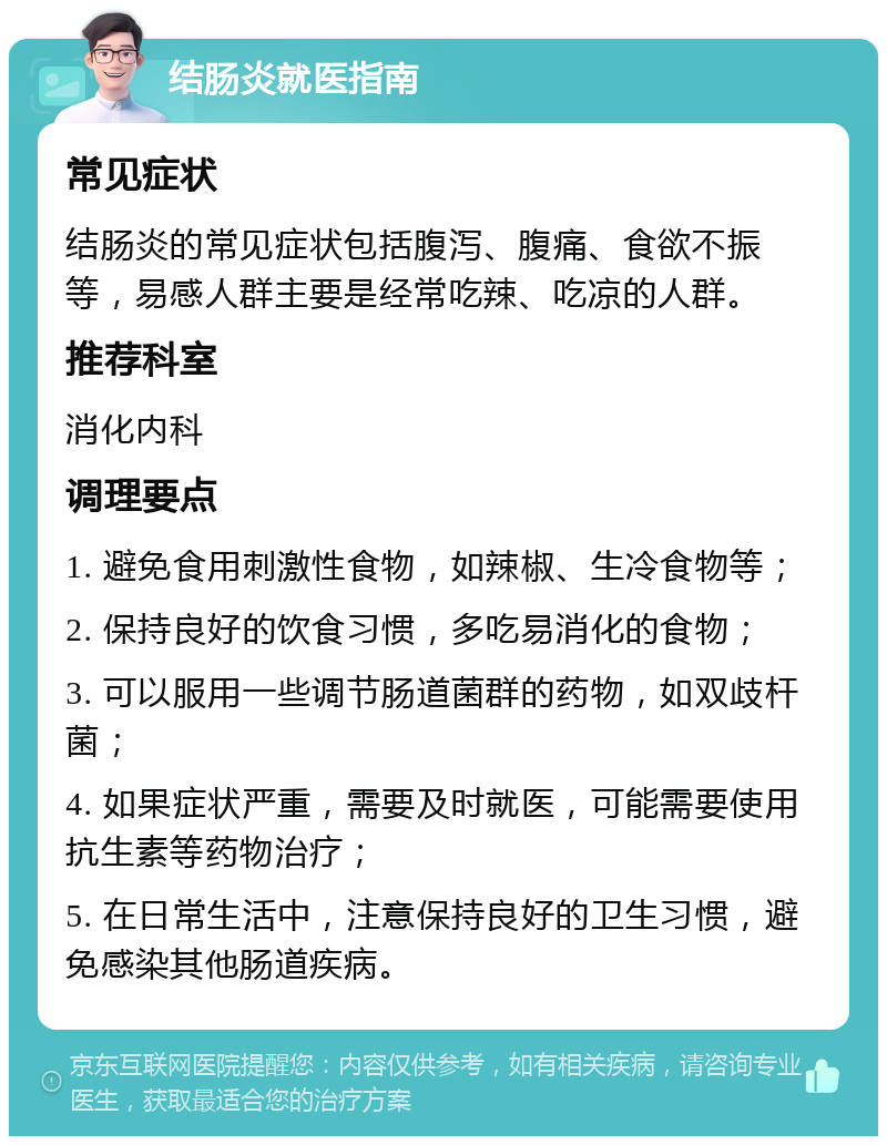 结肠炎就医指南 常见症状 结肠炎的常见症状包括腹泻、腹痛、食欲不振等，易感人群主要是经常吃辣、吃凉的人群。 推荐科室 消化内科 调理要点 1. 避免食用刺激性食物，如辣椒、生冷食物等； 2. 保持良好的饮食习惯，多吃易消化的食物； 3. 可以服用一些调节肠道菌群的药物，如双歧杆菌； 4. 如果症状严重，需要及时就医，可能需要使用抗生素等药物治疗； 5. 在日常生活中，注意保持良好的卫生习惯，避免感染其他肠道疾病。