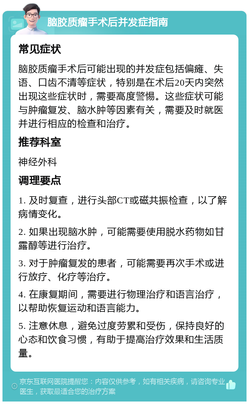 脑胶质瘤手术后并发症指南 常见症状 脑胶质瘤手术后可能出现的并发症包括偏瘫、失语、口齿不清等症状，特别是在术后20天内突然出现这些症状时，需要高度警惕。这些症状可能与肿瘤复发、脑水肿等因素有关，需要及时就医并进行相应的检查和治疗。 推荐科室 神经外科 调理要点 1. 及时复查，进行头部CT或磁共振检查，以了解病情变化。 2. 如果出现脑水肿，可能需要使用脱水药物如甘露醇等进行治疗。 3. 对于肿瘤复发的患者，可能需要再次手术或进行放疗、化疗等治疗。 4. 在康复期间，需要进行物理治疗和语言治疗，以帮助恢复运动和语言能力。 5. 注意休息，避免过度劳累和受伤，保持良好的心态和饮食习惯，有助于提高治疗效果和生活质量。