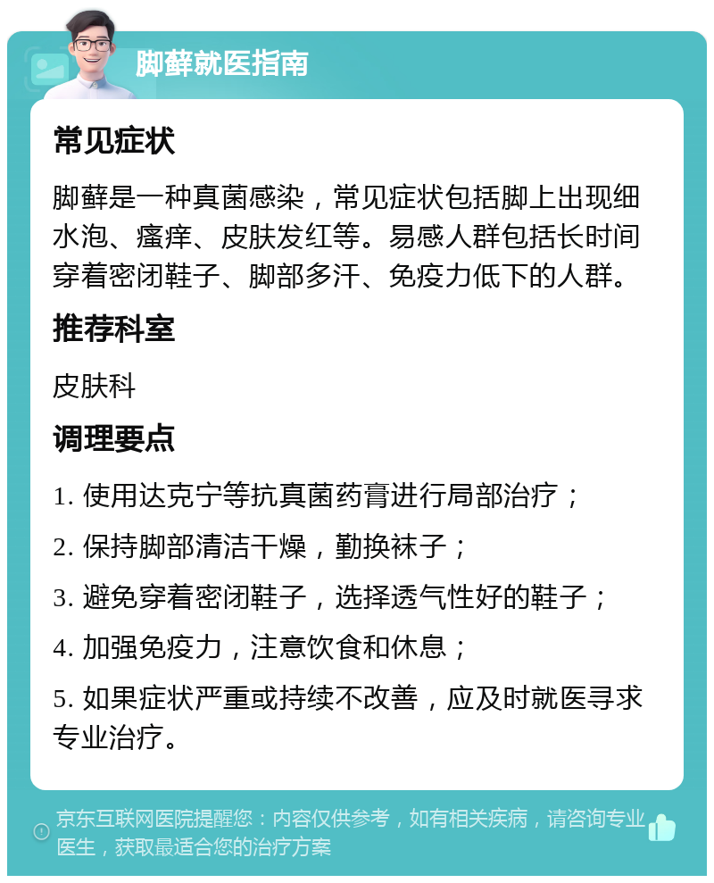 脚藓就医指南 常见症状 脚藓是一种真菌感染，常见症状包括脚上出现细水泡、瘙痒、皮肤发红等。易感人群包括长时间穿着密闭鞋子、脚部多汗、免疫力低下的人群。 推荐科室 皮肤科 调理要点 1. 使用达克宁等抗真菌药膏进行局部治疗； 2. 保持脚部清洁干燥，勤换袜子； 3. 避免穿着密闭鞋子，选择透气性好的鞋子； 4. 加强免疫力，注意饮食和休息； 5. 如果症状严重或持续不改善，应及时就医寻求专业治疗。