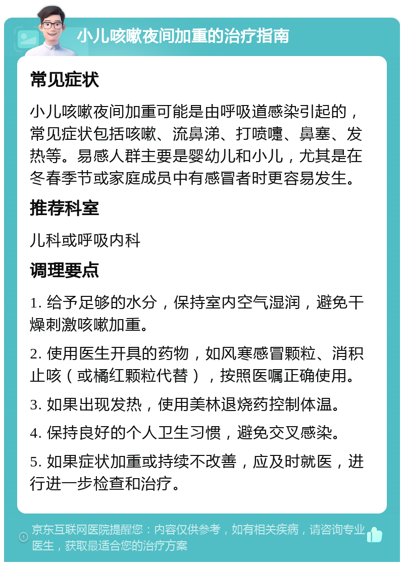 小儿咳嗽夜间加重的治疗指南 常见症状 小儿咳嗽夜间加重可能是由呼吸道感染引起的，常见症状包括咳嗽、流鼻涕、打喷嚏、鼻塞、发热等。易感人群主要是婴幼儿和小儿，尤其是在冬春季节或家庭成员中有感冒者时更容易发生。 推荐科室 儿科或呼吸内科 调理要点 1. 给予足够的水分，保持室内空气湿润，避免干燥刺激咳嗽加重。 2. 使用医生开具的药物，如风寒感冒颗粒、消积止咳（或橘红颗粒代替），按照医嘱正确使用。 3. 如果出现发热，使用美林退烧药控制体温。 4. 保持良好的个人卫生习惯，避免交叉感染。 5. 如果症状加重或持续不改善，应及时就医，进行进一步检查和治疗。