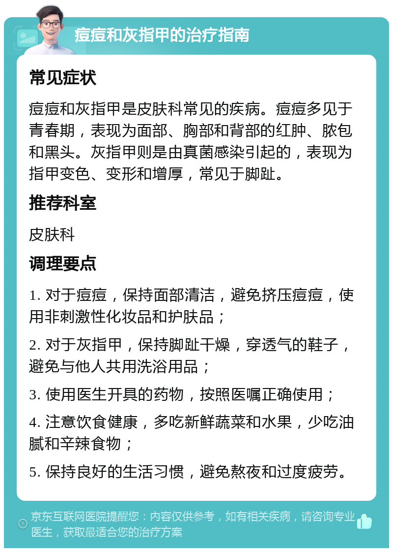 痘痘和灰指甲的治疗指南 常见症状 痘痘和灰指甲是皮肤科常见的疾病。痘痘多见于青春期，表现为面部、胸部和背部的红肿、脓包和黑头。灰指甲则是由真菌感染引起的，表现为指甲变色、变形和增厚，常见于脚趾。 推荐科室 皮肤科 调理要点 1. 对于痘痘，保持面部清洁，避免挤压痘痘，使用非刺激性化妆品和护肤品； 2. 对于灰指甲，保持脚趾干燥，穿透气的鞋子，避免与他人共用洗浴用品； 3. 使用医生开具的药物，按照医嘱正确使用； 4. 注意饮食健康，多吃新鲜蔬菜和水果，少吃油腻和辛辣食物； 5. 保持良好的生活习惯，避免熬夜和过度疲劳。