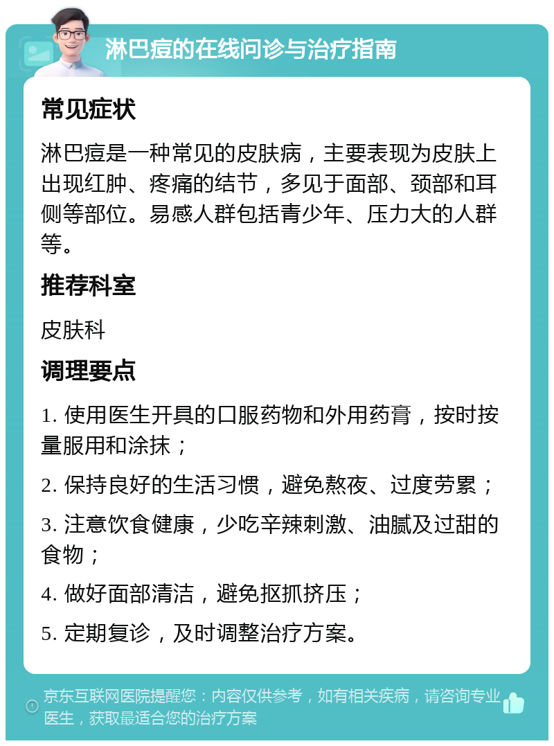 淋巴痘的在线问诊与治疗指南 常见症状 淋巴痘是一种常见的皮肤病，主要表现为皮肤上出现红肿、疼痛的结节，多见于面部、颈部和耳侧等部位。易感人群包括青少年、压力大的人群等。 推荐科室 皮肤科 调理要点 1. 使用医生开具的口服药物和外用药膏，按时按量服用和涂抹； 2. 保持良好的生活习惯，避免熬夜、过度劳累； 3. 注意饮食健康，少吃辛辣刺激、油腻及过甜的食物； 4. 做好面部清洁，避免抠抓挤压； 5. 定期复诊，及时调整治疗方案。