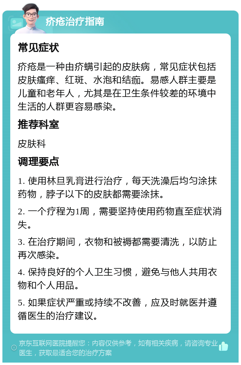 疥疮治疗指南 常见症状 疥疮是一种由疥螨引起的皮肤病，常见症状包括皮肤瘙痒、红斑、水泡和结痂。易感人群主要是儿童和老年人，尤其是在卫生条件较差的环境中生活的人群更容易感染。 推荐科室 皮肤科 调理要点 1. 使用林旦乳膏进行治疗，每天洗澡后均匀涂抹药物，脖子以下的皮肤都需要涂抹。 2. 一个疗程为1周，需要坚持使用药物直至症状消失。 3. 在治疗期间，衣物和被褥都需要清洗，以防止再次感染。 4. 保持良好的个人卫生习惯，避免与他人共用衣物和个人用品。 5. 如果症状严重或持续不改善，应及时就医并遵循医生的治疗建议。