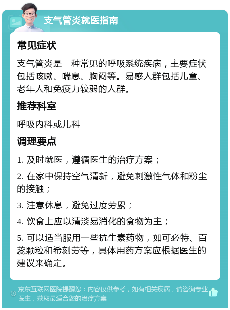 支气管炎就医指南 常见症状 支气管炎是一种常见的呼吸系统疾病，主要症状包括咳嗽、喘息、胸闷等。易感人群包括儿童、老年人和免疫力较弱的人群。 推荐科室 呼吸内科或儿科 调理要点 1. 及时就医，遵循医生的治疗方案； 2. 在家中保持空气清新，避免刺激性气体和粉尘的接触； 3. 注意休息，避免过度劳累； 4. 饮食上应以清淡易消化的食物为主； 5. 可以适当服用一些抗生素药物，如可必特、百蕊颗粒和希刻劳等，具体用药方案应根据医生的建议来确定。