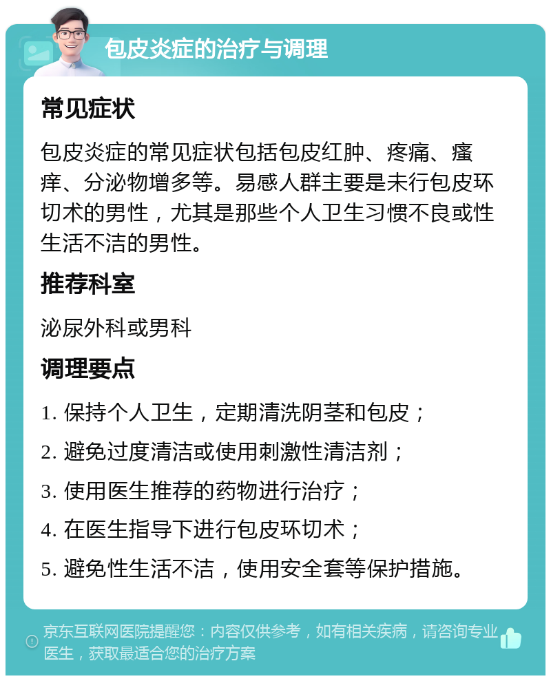 包皮炎症的治疗与调理 常见症状 包皮炎症的常见症状包括包皮红肿、疼痛、瘙痒、分泌物增多等。易感人群主要是未行包皮环切术的男性，尤其是那些个人卫生习惯不良或性生活不洁的男性。 推荐科室 泌尿外科或男科 调理要点 1. 保持个人卫生，定期清洗阴茎和包皮； 2. 避免过度清洁或使用刺激性清洁剂； 3. 使用医生推荐的药物进行治疗； 4. 在医生指导下进行包皮环切术； 5. 避免性生活不洁，使用安全套等保护措施。