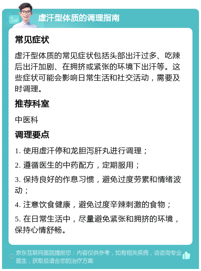 虚汗型体质的调理指南 常见症状 虚汗型体质的常见症状包括头部出汗过多、吃辣后出汗加剧、在拥挤或紧张的环境下出汗等。这些症状可能会影响日常生活和社交活动，需要及时调理。 推荐科室 中医科 调理要点 1. 使用虚汗停和龙胆泻肝丸进行调理； 2. 遵循医生的中药配方，定期服用； 3. 保持良好的作息习惯，避免过度劳累和情绪波动； 4. 注意饮食健康，避免过度辛辣刺激的食物； 5. 在日常生活中，尽量避免紧张和拥挤的环境，保持心情舒畅。