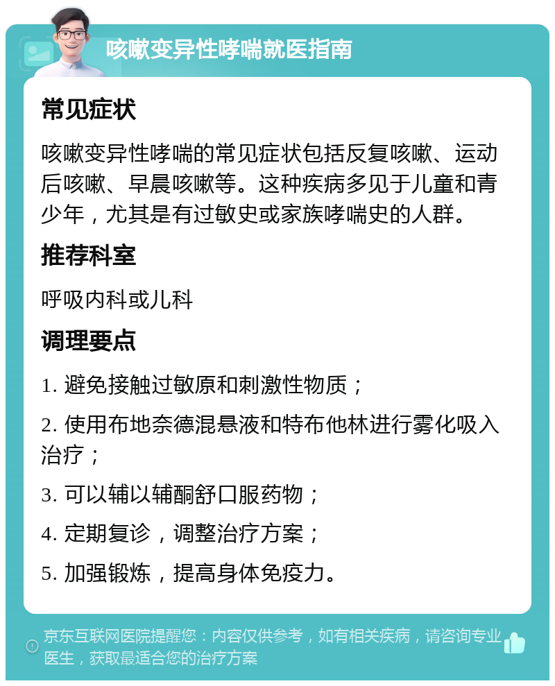 咳嗽变异性哮喘就医指南 常见症状 咳嗽变异性哮喘的常见症状包括反复咳嗽、运动后咳嗽、早晨咳嗽等。这种疾病多见于儿童和青少年，尤其是有过敏史或家族哮喘史的人群。 推荐科室 呼吸内科或儿科 调理要点 1. 避免接触过敏原和刺激性物质； 2. 使用布地奈德混悬液和特布他林进行雾化吸入治疗； 3. 可以辅以辅酮舒口服药物； 4. 定期复诊，调整治疗方案； 5. 加强锻炼，提高身体免疫力。