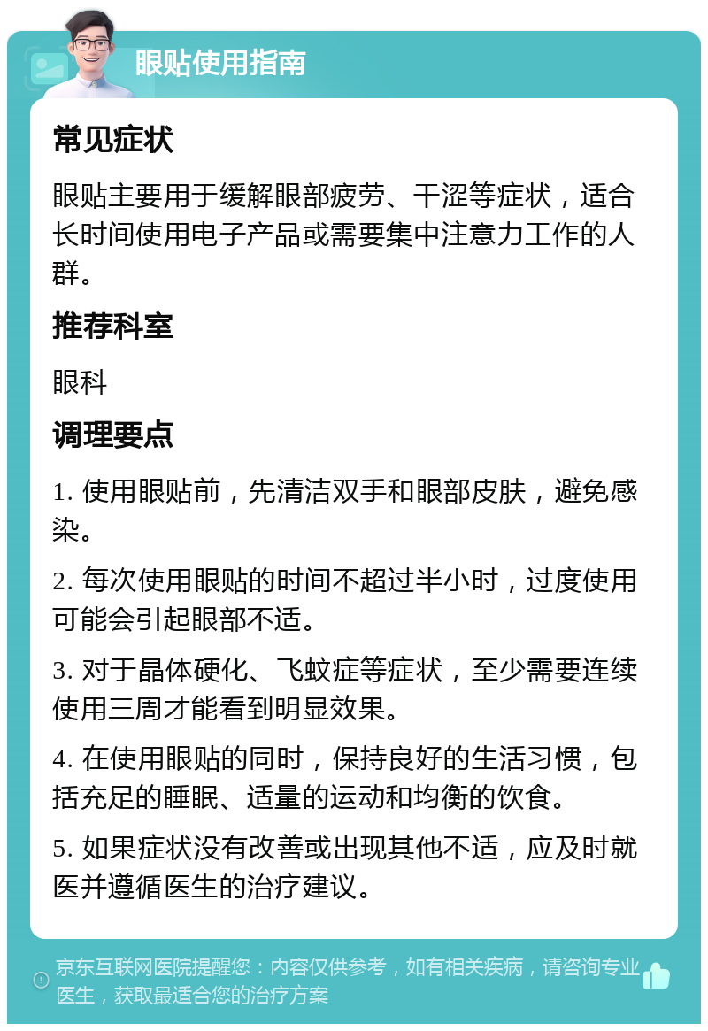 眼贴使用指南 常见症状 眼贴主要用于缓解眼部疲劳、干涩等症状，适合长时间使用电子产品或需要集中注意力工作的人群。 推荐科室 眼科 调理要点 1. 使用眼贴前，先清洁双手和眼部皮肤，避免感染。 2. 每次使用眼贴的时间不超过半小时，过度使用可能会引起眼部不适。 3. 对于晶体硬化、飞蚊症等症状，至少需要连续使用三周才能看到明显效果。 4. 在使用眼贴的同时，保持良好的生活习惯，包括充足的睡眠、适量的运动和均衡的饮食。 5. 如果症状没有改善或出现其他不适，应及时就医并遵循医生的治疗建议。