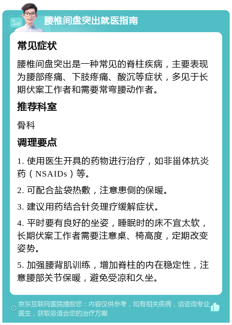 腰椎间盘突出就医指南 常见症状 腰椎间盘突出是一种常见的脊柱疾病，主要表现为腰部疼痛、下肢疼痛、酸沉等症状，多见于长期伏案工作者和需要常弯腰动作者。 推荐科室 骨科 调理要点 1. 使用医生开具的药物进行治疗，如非甾体抗炎药（NSAIDs）等。 2. 可配合盐袋热敷，注意患侧的保暖。 3. 建议用药结合针灸理疗缓解症状。 4. 平时要有良好的坐姿，睡眠时的床不宜太软，长期伏案工作者需要注意桌、椅高度，定期改变姿势。 5. 加强腰背肌训练，增加脊柱的内在稳定性，注意腰部关节保暖，避免受凉和久坐。