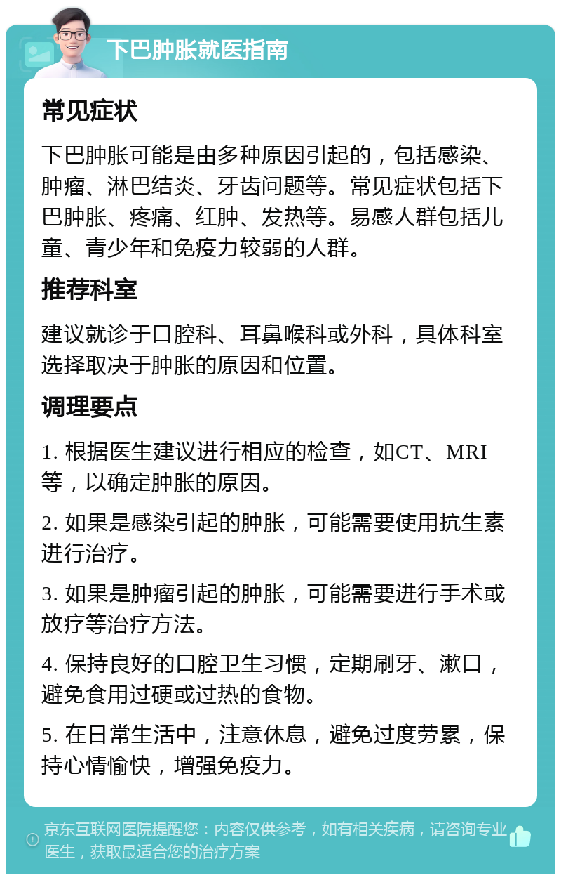 下巴肿胀就医指南 常见症状 下巴肿胀可能是由多种原因引起的，包括感染、肿瘤、淋巴结炎、牙齿问题等。常见症状包括下巴肿胀、疼痛、红肿、发热等。易感人群包括儿童、青少年和免疫力较弱的人群。 推荐科室 建议就诊于口腔科、耳鼻喉科或外科，具体科室选择取决于肿胀的原因和位置。 调理要点 1. 根据医生建议进行相应的检查，如CT、MRI等，以确定肿胀的原因。 2. 如果是感染引起的肿胀，可能需要使用抗生素进行治疗。 3. 如果是肿瘤引起的肿胀，可能需要进行手术或放疗等治疗方法。 4. 保持良好的口腔卫生习惯，定期刷牙、漱口，避免食用过硬或过热的食物。 5. 在日常生活中，注意休息，避免过度劳累，保持心情愉快，增强免疫力。