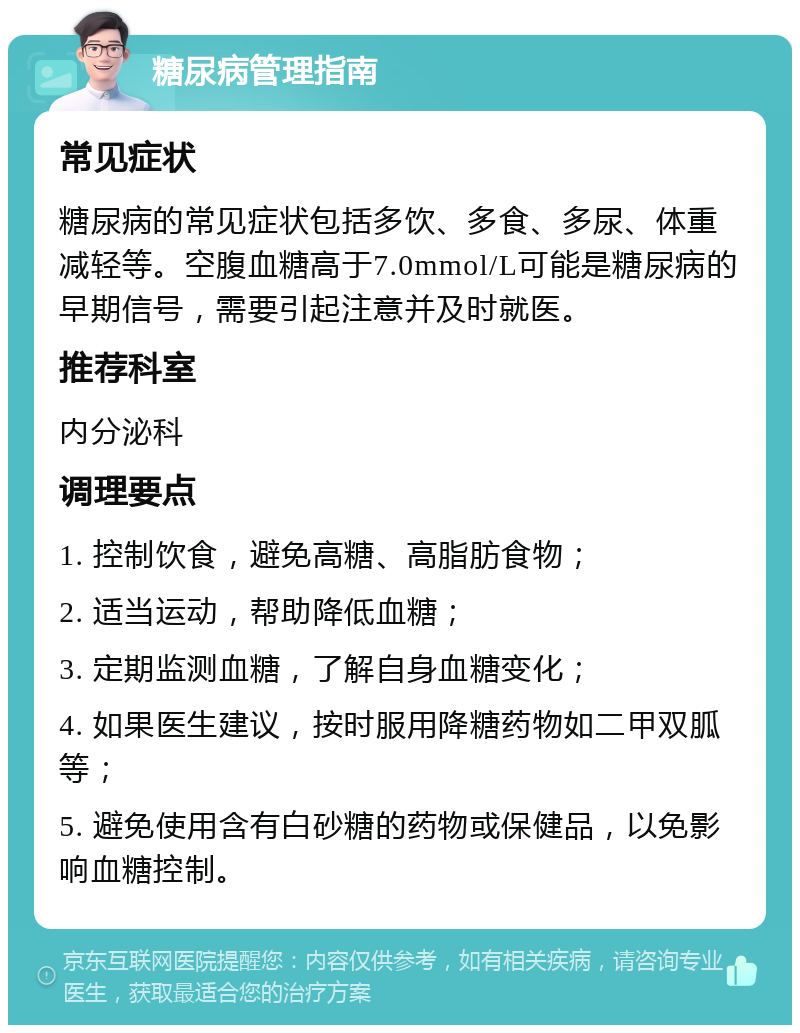 糖尿病管理指南 常见症状 糖尿病的常见症状包括多饮、多食、多尿、体重减轻等。空腹血糖高于7.0mmol/L可能是糖尿病的早期信号，需要引起注意并及时就医。 推荐科室 内分泌科 调理要点 1. 控制饮食，避免高糖、高脂肪食物； 2. 适当运动，帮助降低血糖； 3. 定期监测血糖，了解自身血糖变化； 4. 如果医生建议，按时服用降糖药物如二甲双胍等； 5. 避免使用含有白砂糖的药物或保健品，以免影响血糖控制。