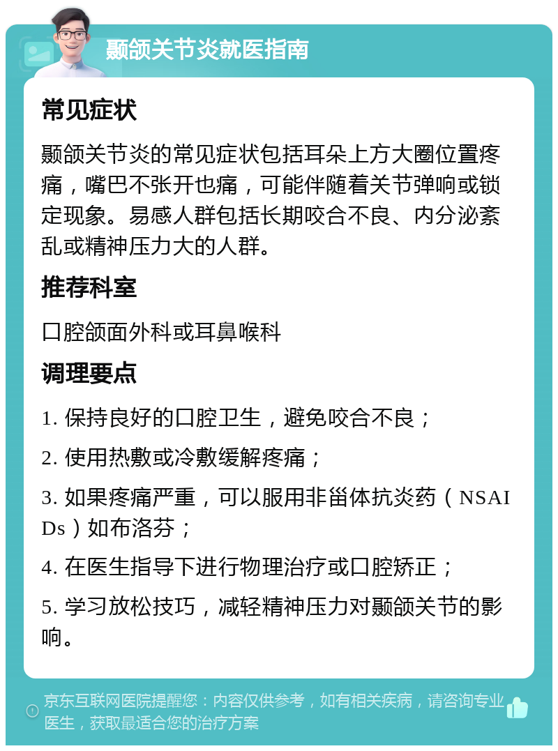 颞颌关节炎就医指南 常见症状 颞颌关节炎的常见症状包括耳朵上方大圈位置疼痛，嘴巴不张开也痛，可能伴随着关节弹响或锁定现象。易感人群包括长期咬合不良、内分泌紊乱或精神压力大的人群。 推荐科室 口腔颌面外科或耳鼻喉科 调理要点 1. 保持良好的口腔卫生，避免咬合不良； 2. 使用热敷或冷敷缓解疼痛； 3. 如果疼痛严重，可以服用非甾体抗炎药（NSAIDs）如布洛芬； 4. 在医生指导下进行物理治疗或口腔矫正； 5. 学习放松技巧，减轻精神压力对颞颌关节的影响。