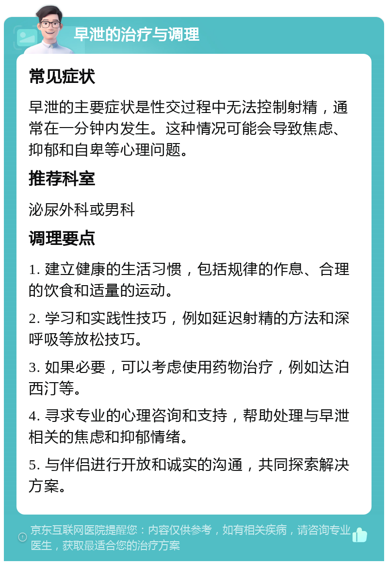 早泄的治疗与调理 常见症状 早泄的主要症状是性交过程中无法控制射精，通常在一分钟内发生。这种情况可能会导致焦虑、抑郁和自卑等心理问题。 推荐科室 泌尿外科或男科 调理要点 1. 建立健康的生活习惯，包括规律的作息、合理的饮食和适量的运动。 2. 学习和实践性技巧，例如延迟射精的方法和深呼吸等放松技巧。 3. 如果必要，可以考虑使用药物治疗，例如达泊西汀等。 4. 寻求专业的心理咨询和支持，帮助处理与早泄相关的焦虑和抑郁情绪。 5. 与伴侣进行开放和诚实的沟通，共同探索解决方案。