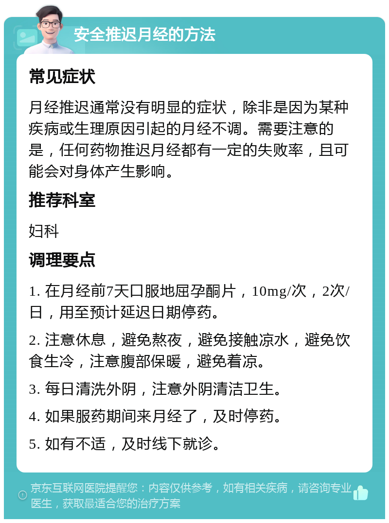 安全推迟月经的方法 常见症状 月经推迟通常没有明显的症状，除非是因为某种疾病或生理原因引起的月经不调。需要注意的是，任何药物推迟月经都有一定的失败率，且可能会对身体产生影响。 推荐科室 妇科 调理要点 1. 在月经前7天口服地屈孕酮片，10mg/次，2次/日，用至预计延迟日期停药。 2. 注意休息，避免熬夜，避免接触凉水，避免饮食生冷，注意腹部保暖，避免着凉。 3. 每日清洗外阴，注意外阴清洁卫生。 4. 如果服药期间来月经了，及时停药。 5. 如有不适，及时线下就诊。