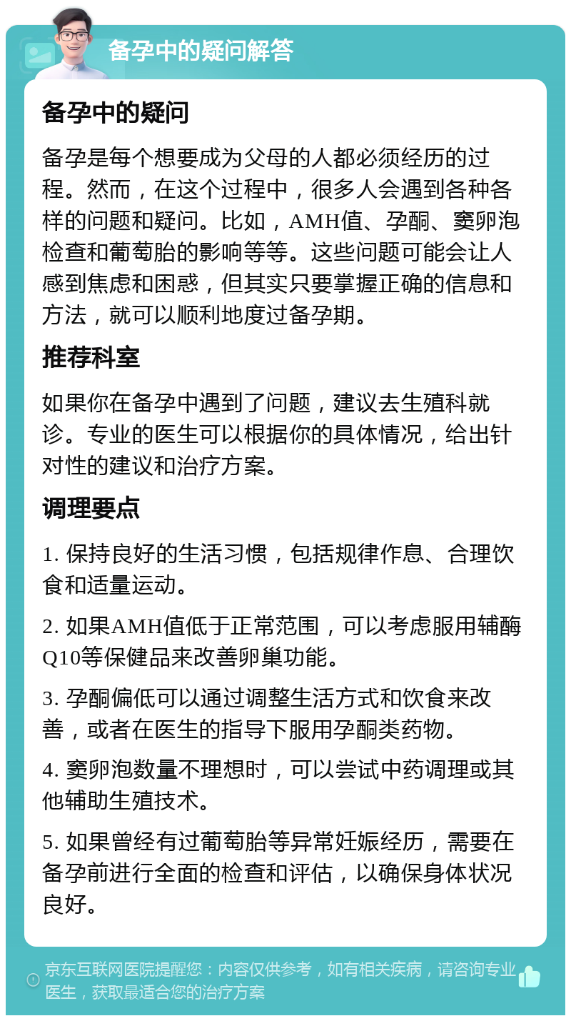 备孕中的疑问解答 备孕中的疑问 备孕是每个想要成为父母的人都必须经历的过程。然而，在这个过程中，很多人会遇到各种各样的问题和疑问。比如，AMH值、孕酮、窦卵泡检查和葡萄胎的影响等等。这些问题可能会让人感到焦虑和困惑，但其实只要掌握正确的信息和方法，就可以顺利地度过备孕期。 推荐科室 如果你在备孕中遇到了问题，建议去生殖科就诊。专业的医生可以根据你的具体情况，给出针对性的建议和治疗方案。 调理要点 1. 保持良好的生活习惯，包括规律作息、合理饮食和适量运动。 2. 如果AMH值低于正常范围，可以考虑服用辅酶Q10等保健品来改善卵巢功能。 3. 孕酮偏低可以通过调整生活方式和饮食来改善，或者在医生的指导下服用孕酮类药物。 4. 窦卵泡数量不理想时，可以尝试中药调理或其他辅助生殖技术。 5. 如果曾经有过葡萄胎等异常妊娠经历，需要在备孕前进行全面的检查和评估，以确保身体状况良好。