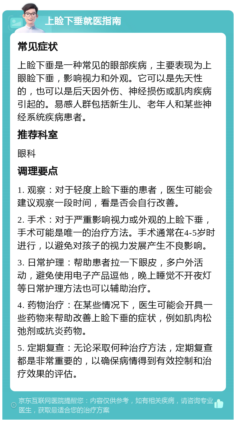 上睑下垂就医指南 常见症状 上睑下垂是一种常见的眼部疾病，主要表现为上眼睑下垂，影响视力和外观。它可以是先天性的，也可以是后天因外伤、神经损伤或肌肉疾病引起的。易感人群包括新生儿、老年人和某些神经系统疾病患者。 推荐科室 眼科 调理要点 1. 观察：对于轻度上睑下垂的患者，医生可能会建议观察一段时间，看是否会自行改善。 2. 手术：对于严重影响视力或外观的上睑下垂，手术可能是唯一的治疗方法。手术通常在4-5岁时进行，以避免对孩子的视力发展产生不良影响。 3. 日常护理：帮助患者拉一下眼皮，多户外活动，避免使用电子产品逗他，晚上睡觉不开夜灯等日常护理方法也可以辅助治疗。 4. 药物治疗：在某些情况下，医生可能会开具一些药物来帮助改善上睑下垂的症状，例如肌肉松弛剂或抗炎药物。 5. 定期复查：无论采取何种治疗方法，定期复查都是非常重要的，以确保病情得到有效控制和治疗效果的评估。