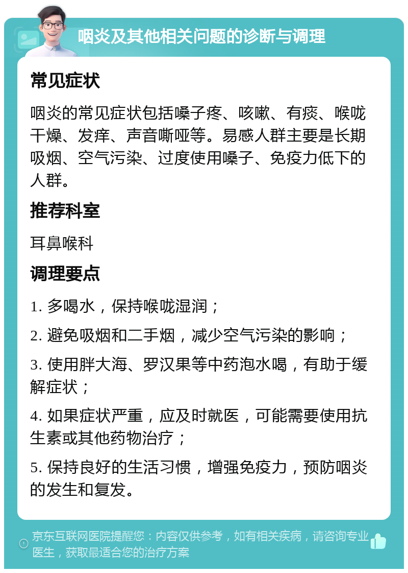 咽炎及其他相关问题的诊断与调理 常见症状 咽炎的常见症状包括嗓子疼、咳嗽、有痰、喉咙干燥、发痒、声音嘶哑等。易感人群主要是长期吸烟、空气污染、过度使用嗓子、免疫力低下的人群。 推荐科室 耳鼻喉科 调理要点 1. 多喝水，保持喉咙湿润； 2. 避免吸烟和二手烟，减少空气污染的影响； 3. 使用胖大海、罗汉果等中药泡水喝，有助于缓解症状； 4. 如果症状严重，应及时就医，可能需要使用抗生素或其他药物治疗； 5. 保持良好的生活习惯，增强免疫力，预防咽炎的发生和复发。