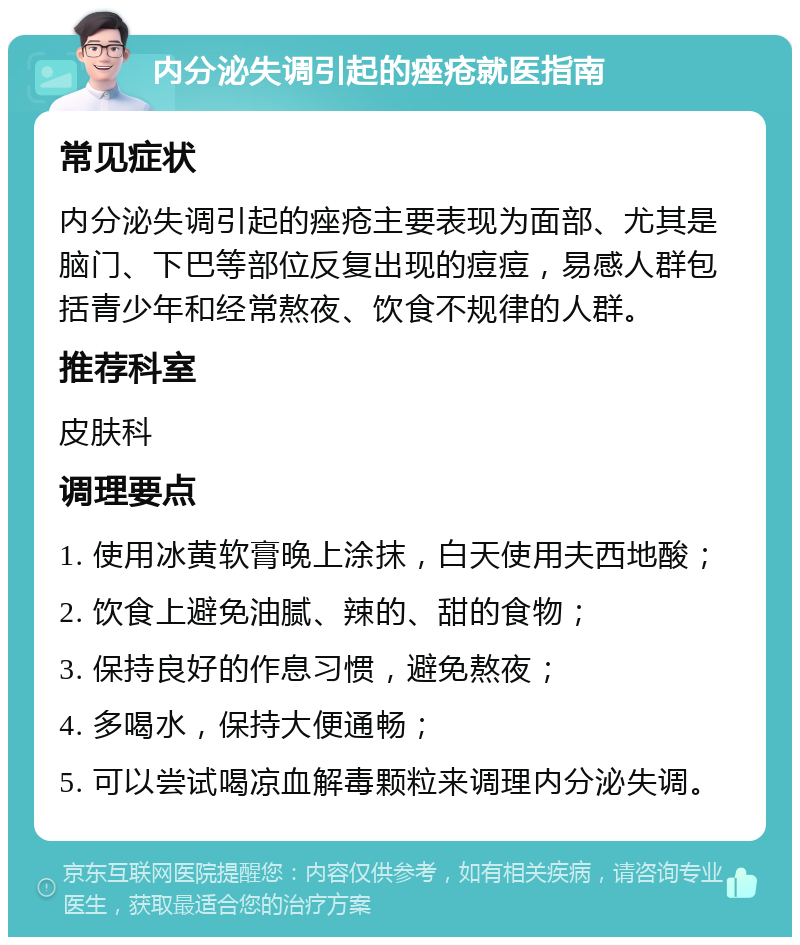 内分泌失调引起的痤疮就医指南 常见症状 内分泌失调引起的痤疮主要表现为面部、尤其是脑门、下巴等部位反复出现的痘痘，易感人群包括青少年和经常熬夜、饮食不规律的人群。 推荐科室 皮肤科 调理要点 1. 使用冰黄软膏晚上涂抹，白天使用夫西地酸； 2. 饮食上避免油腻、辣的、甜的食物； 3. 保持良好的作息习惯，避免熬夜； 4. 多喝水，保持大便通畅； 5. 可以尝试喝凉血解毒颗粒来调理内分泌失调。