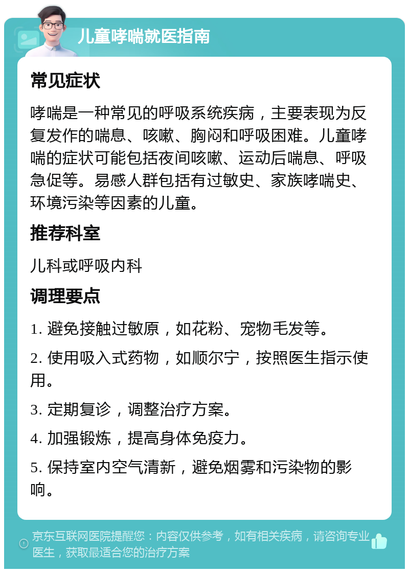 儿童哮喘就医指南 常见症状 哮喘是一种常见的呼吸系统疾病，主要表现为反复发作的喘息、咳嗽、胸闷和呼吸困难。儿童哮喘的症状可能包括夜间咳嗽、运动后喘息、呼吸急促等。易感人群包括有过敏史、家族哮喘史、环境污染等因素的儿童。 推荐科室 儿科或呼吸内科 调理要点 1. 避免接触过敏原，如花粉、宠物毛发等。 2. 使用吸入式药物，如顺尔宁，按照医生指示使用。 3. 定期复诊，调整治疗方案。 4. 加强锻炼，提高身体免疫力。 5. 保持室内空气清新，避免烟雾和污染物的影响。