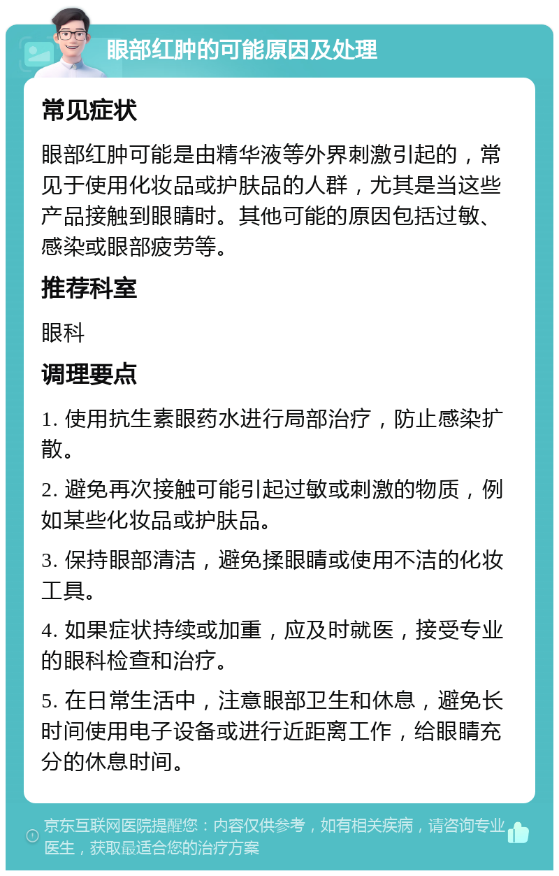 眼部红肿的可能原因及处理 常见症状 眼部红肿可能是由精华液等外界刺激引起的，常见于使用化妆品或护肤品的人群，尤其是当这些产品接触到眼睛时。其他可能的原因包括过敏、感染或眼部疲劳等。 推荐科室 眼科 调理要点 1. 使用抗生素眼药水进行局部治疗，防止感染扩散。 2. 避免再次接触可能引起过敏或刺激的物质，例如某些化妆品或护肤品。 3. 保持眼部清洁，避免揉眼睛或使用不洁的化妆工具。 4. 如果症状持续或加重，应及时就医，接受专业的眼科检查和治疗。 5. 在日常生活中，注意眼部卫生和休息，避免长时间使用电子设备或进行近距离工作，给眼睛充分的休息时间。