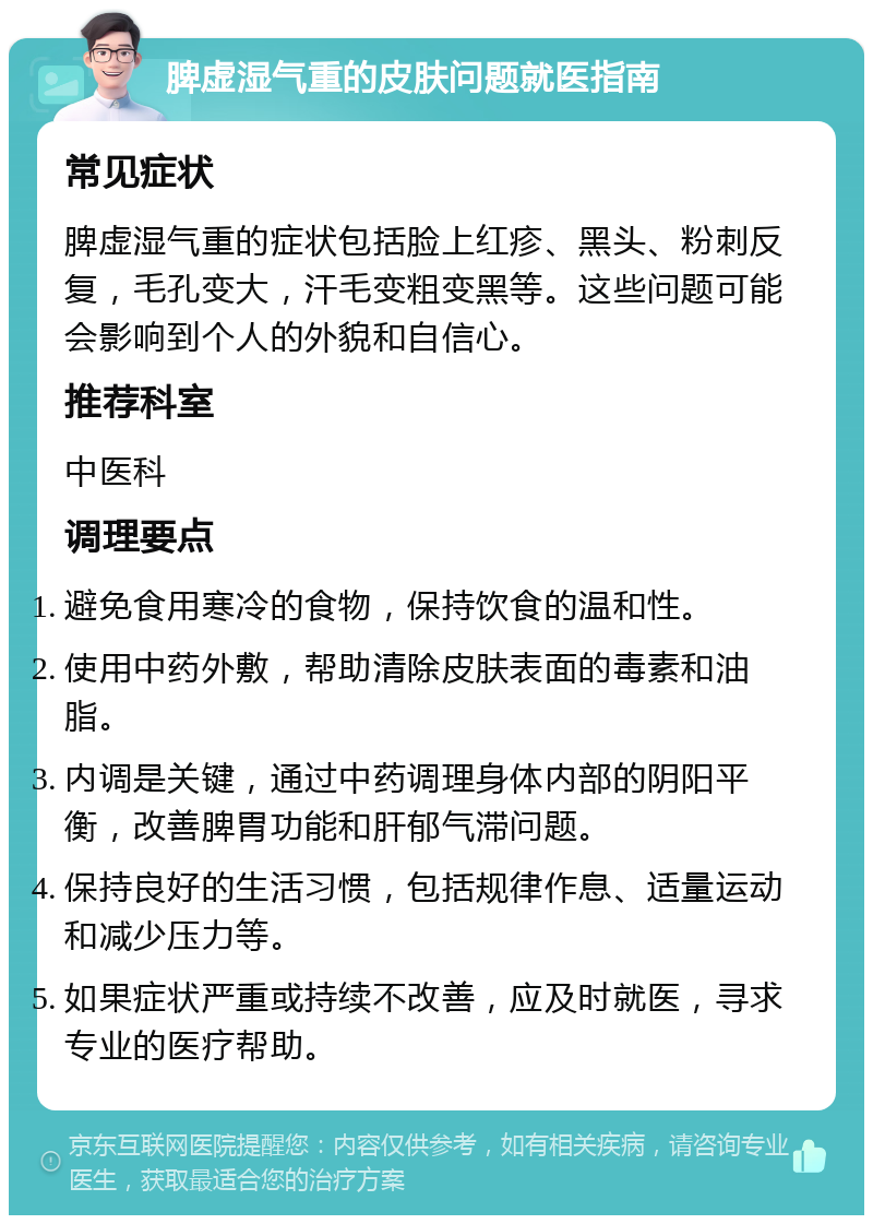 脾虚湿气重的皮肤问题就医指南 常见症状 脾虚湿气重的症状包括脸上红疹、黑头、粉刺反复，毛孔变大，汗毛变粗变黑等。这些问题可能会影响到个人的外貌和自信心。 推荐科室 中医科 调理要点 避免食用寒冷的食物，保持饮食的温和性。 使用中药外敷，帮助清除皮肤表面的毒素和油脂。 内调是关键，通过中药调理身体内部的阴阳平衡，改善脾胃功能和肝郁气滞问题。 保持良好的生活习惯，包括规律作息、适量运动和减少压力等。 如果症状严重或持续不改善，应及时就医，寻求专业的医疗帮助。