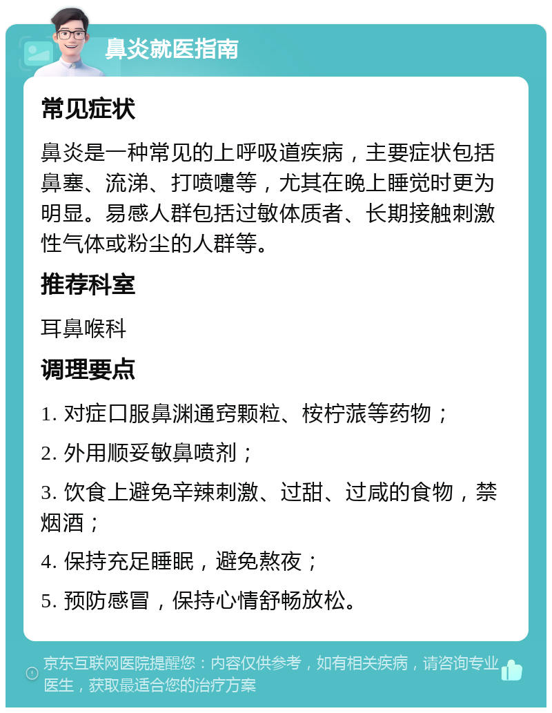 鼻炎就医指南 常见症状 鼻炎是一种常见的上呼吸道疾病，主要症状包括鼻塞、流涕、打喷嚏等，尤其在晚上睡觉时更为明显。易感人群包括过敏体质者、长期接触刺激性气体或粉尘的人群等。 推荐科室 耳鼻喉科 调理要点 1. 对症口服鼻渊通窍颗粒、桉柠蒎等药物； 2. 外用顺妥敏鼻喷剂； 3. 饮食上避免辛辣刺激、过甜、过咸的食物，禁烟酒； 4. 保持充足睡眠，避免熬夜； 5. 预防感冒，保持心情舒畅放松。