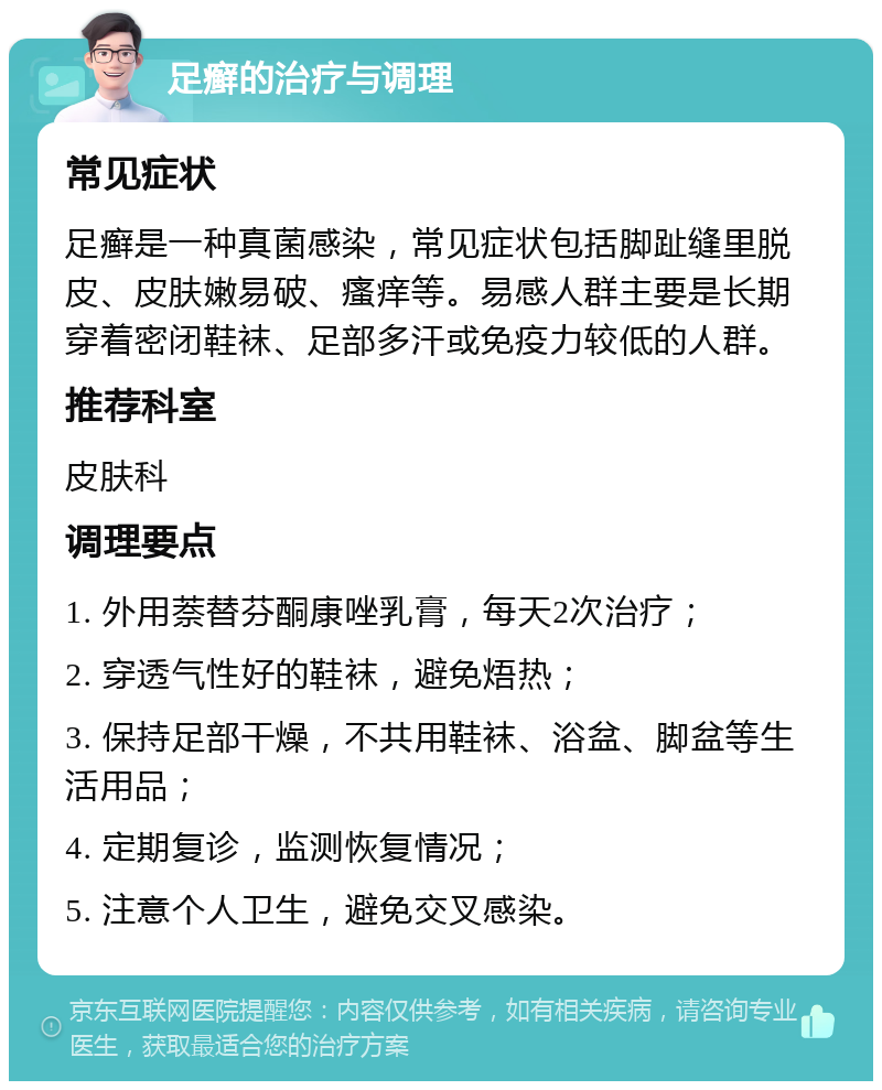 足癣的治疗与调理 常见症状 足癣是一种真菌感染，常见症状包括脚趾缝里脱皮、皮肤嫩易破、瘙痒等。易感人群主要是长期穿着密闭鞋袜、足部多汗或免疫力较低的人群。 推荐科室 皮肤科 调理要点 1. 外用萘替芬酮康唑乳膏，每天2次治疗； 2. 穿透气性好的鞋袜，避免焐热； 3. 保持足部干燥，不共用鞋袜、浴盆、脚盆等生活用品； 4. 定期复诊，监测恢复情况； 5. 注意个人卫生，避免交叉感染。