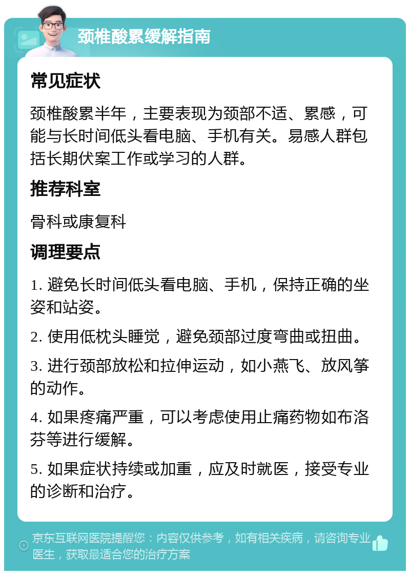 颈椎酸累缓解指南 常见症状 颈椎酸累半年，主要表现为颈部不适、累感，可能与长时间低头看电脑、手机有关。易感人群包括长期伏案工作或学习的人群。 推荐科室 骨科或康复科 调理要点 1. 避免长时间低头看电脑、手机，保持正确的坐姿和站姿。 2. 使用低枕头睡觉，避免颈部过度弯曲或扭曲。 3. 进行颈部放松和拉伸运动，如小燕飞、放风筝的动作。 4. 如果疼痛严重，可以考虑使用止痛药物如布洛芬等进行缓解。 5. 如果症状持续或加重，应及时就医，接受专业的诊断和治疗。