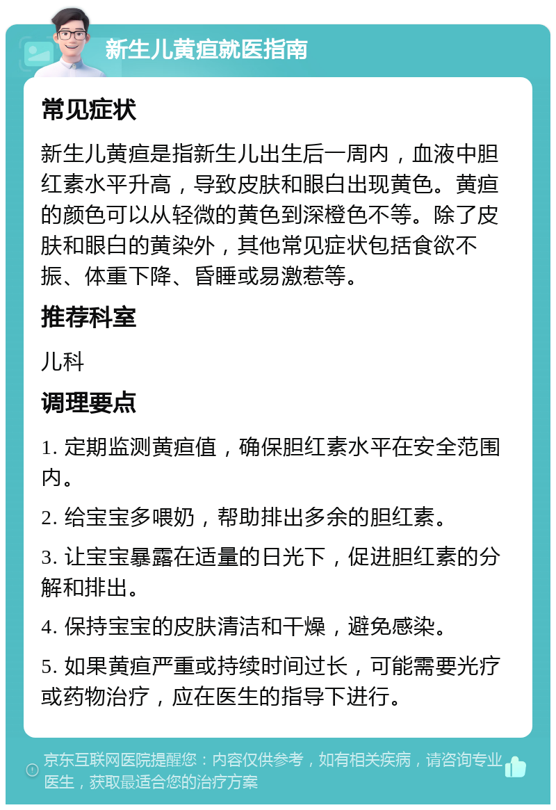 新生儿黄疸就医指南 常见症状 新生儿黄疸是指新生儿出生后一周内，血液中胆红素水平升高，导致皮肤和眼白出现黄色。黄疸的颜色可以从轻微的黄色到深橙色不等。除了皮肤和眼白的黄染外，其他常见症状包括食欲不振、体重下降、昏睡或易激惹等。 推荐科室 儿科 调理要点 1. 定期监测黄疸值，确保胆红素水平在安全范围内。 2. 给宝宝多喂奶，帮助排出多余的胆红素。 3. 让宝宝暴露在适量的日光下，促进胆红素的分解和排出。 4. 保持宝宝的皮肤清洁和干燥，避免感染。 5. 如果黄疸严重或持续时间过长，可能需要光疗或药物治疗，应在医生的指导下进行。