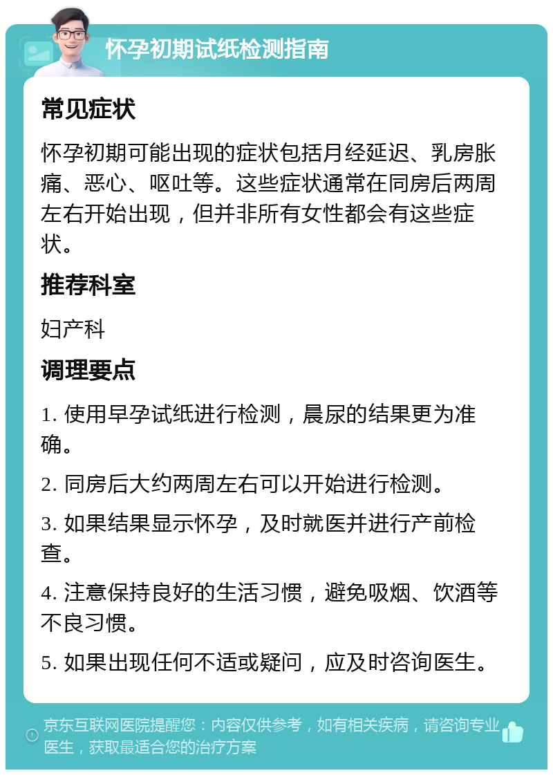 怀孕初期试纸检测指南 常见症状 怀孕初期可能出现的症状包括月经延迟、乳房胀痛、恶心、呕吐等。这些症状通常在同房后两周左右开始出现，但并非所有女性都会有这些症状。 推荐科室 妇产科 调理要点 1. 使用早孕试纸进行检测，晨尿的结果更为准确。 2. 同房后大约两周左右可以开始进行检测。 3. 如果结果显示怀孕，及时就医并进行产前检查。 4. 注意保持良好的生活习惯，避免吸烟、饮酒等不良习惯。 5. 如果出现任何不适或疑问，应及时咨询医生。