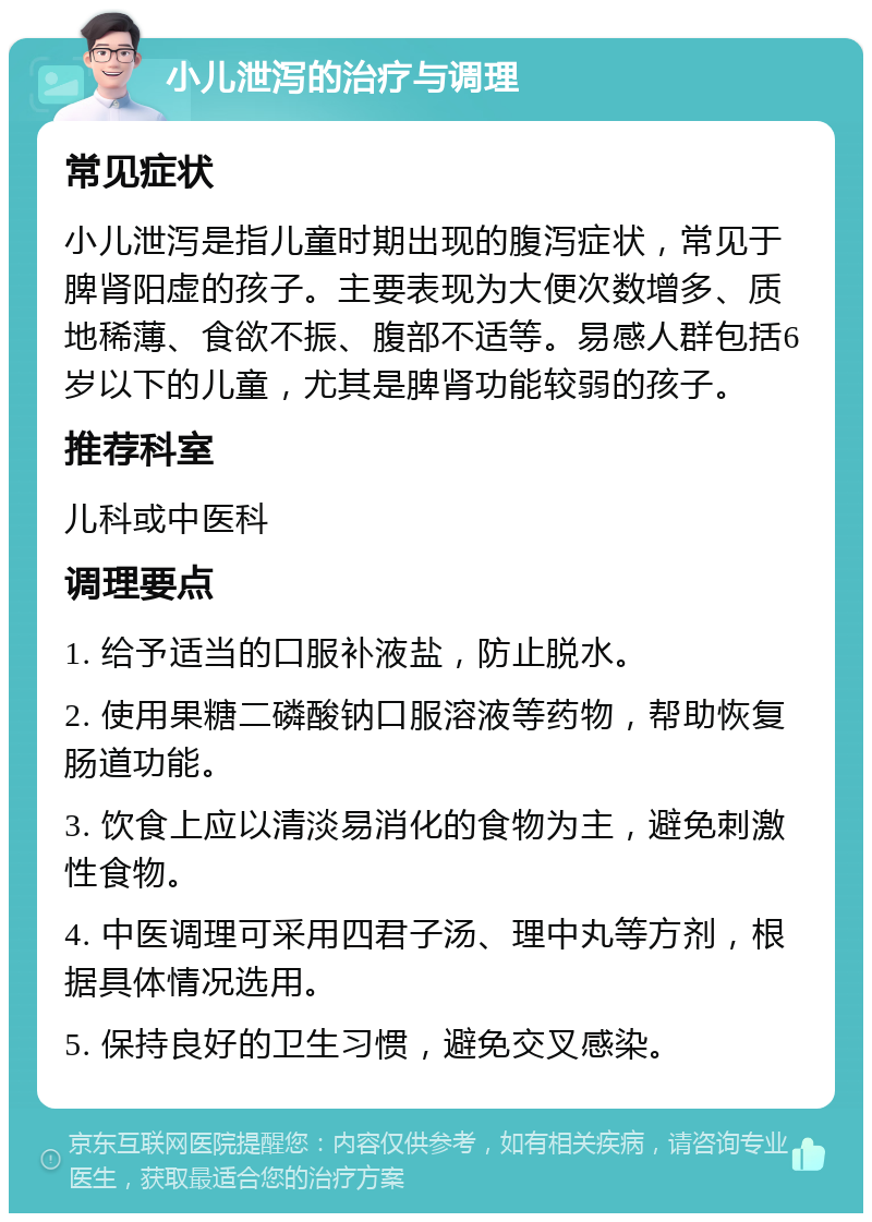 小儿泄泻的治疗与调理 常见症状 小儿泄泻是指儿童时期出现的腹泻症状，常见于脾肾阳虚的孩子。主要表现为大便次数增多、质地稀薄、食欲不振、腹部不适等。易感人群包括6岁以下的儿童，尤其是脾肾功能较弱的孩子。 推荐科室 儿科或中医科 调理要点 1. 给予适当的口服补液盐，防止脱水。 2. 使用果糖二磷酸钠口服溶液等药物，帮助恢复肠道功能。 3. 饮食上应以清淡易消化的食物为主，避免刺激性食物。 4. 中医调理可采用四君子汤、理中丸等方剂，根据具体情况选用。 5. 保持良好的卫生习惯，避免交叉感染。