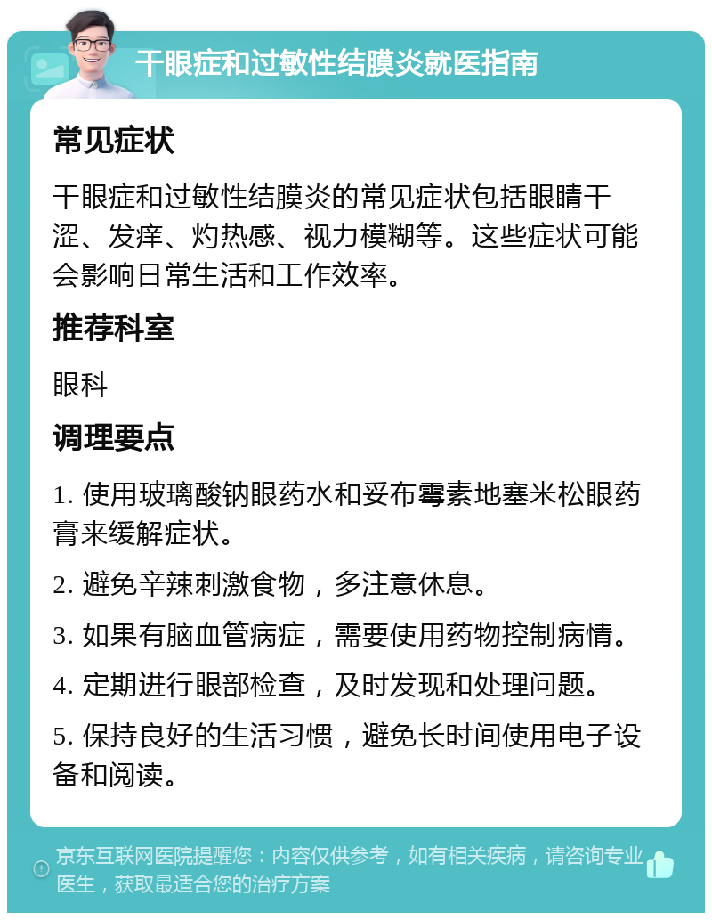 干眼症和过敏性结膜炎就医指南 常见症状 干眼症和过敏性结膜炎的常见症状包括眼睛干涩、发痒、灼热感、视力模糊等。这些症状可能会影响日常生活和工作效率。 推荐科室 眼科 调理要点 1. 使用玻璃酸钠眼药水和妥布霉素地塞米松眼药膏来缓解症状。 2. 避免辛辣刺激食物，多注意休息。 3. 如果有脑血管病症，需要使用药物控制病情。 4. 定期进行眼部检查，及时发现和处理问题。 5. 保持良好的生活习惯，避免长时间使用电子设备和阅读。