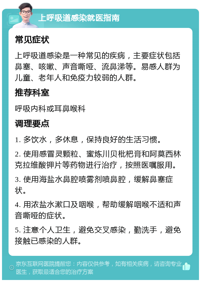 上呼吸道感染就医指南 常见症状 上呼吸道感染是一种常见的疾病，主要症状包括鼻塞、咳嗽、声音嘶哑、流鼻涕等。易感人群为儿童、老年人和免疫力较弱的人群。 推荐科室 呼吸内科或耳鼻喉科 调理要点 1. 多饮水，多休息，保持良好的生活习惯。 2. 使用感冒灵颗粒、蜜炼川贝枇杷膏和阿莫西林克拉维酸钾片等药物进行治疗，按照医嘱服用。 3. 使用海盐水鼻腔喷雾剂喷鼻腔，缓解鼻塞症状。 4. 用浓盐水漱口及咽喉，帮助缓解咽喉不适和声音嘶哑的症状。 5. 注意个人卫生，避免交叉感染，勤洗手，避免接触已感染的人群。