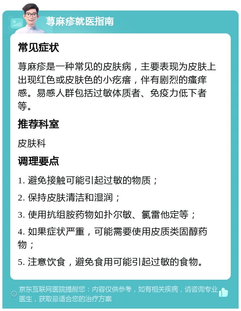 荨麻疹就医指南 常见症状 荨麻疹是一种常见的皮肤病，主要表现为皮肤上出现红色或皮肤色的小疙瘩，伴有剧烈的瘙痒感。易感人群包括过敏体质者、免疫力低下者等。 推荐科室 皮肤科 调理要点 1. 避免接触可能引起过敏的物质； 2. 保持皮肤清洁和湿润； 3. 使用抗组胺药物如扑尔敏、氯雷他定等； 4. 如果症状严重，可能需要使用皮质类固醇药物； 5. 注意饮食，避免食用可能引起过敏的食物。