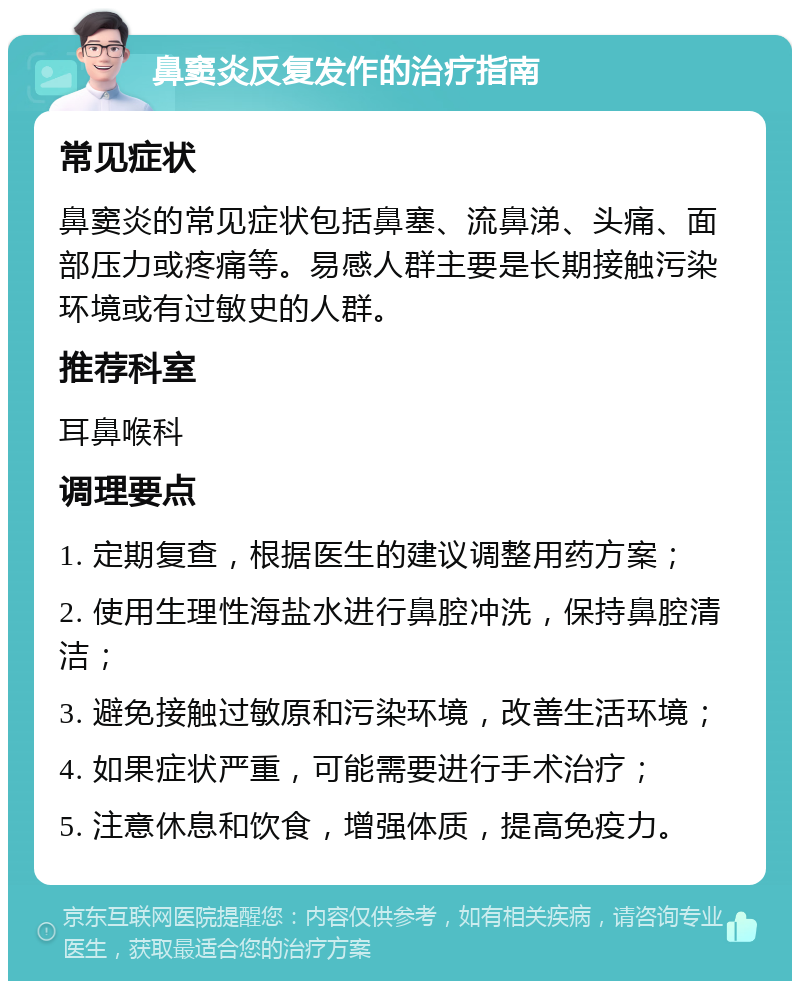 鼻窦炎反复发作的治疗指南 常见症状 鼻窦炎的常见症状包括鼻塞、流鼻涕、头痛、面部压力或疼痛等。易感人群主要是长期接触污染环境或有过敏史的人群。 推荐科室 耳鼻喉科 调理要点 1. 定期复查，根据医生的建议调整用药方案； 2. 使用生理性海盐水进行鼻腔冲洗，保持鼻腔清洁； 3. 避免接触过敏原和污染环境，改善生活环境； 4. 如果症状严重，可能需要进行手术治疗； 5. 注意休息和饮食，增强体质，提高免疫力。